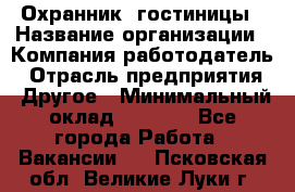 Охранник. гостиницы › Название организации ­ Компания-работодатель › Отрасль предприятия ­ Другое › Минимальный оклад ­ 8 500 - Все города Работа » Вакансии   . Псковская обл.,Великие Луки г.